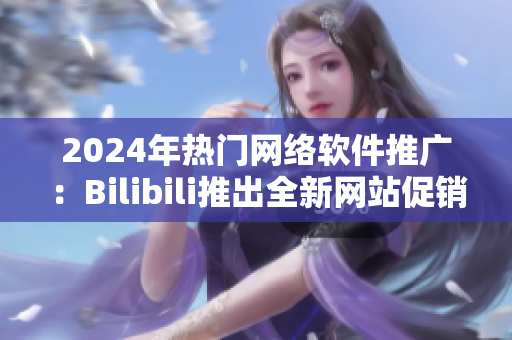 2024年热门网络软件推广：Bilibili推出全新网站促销计划