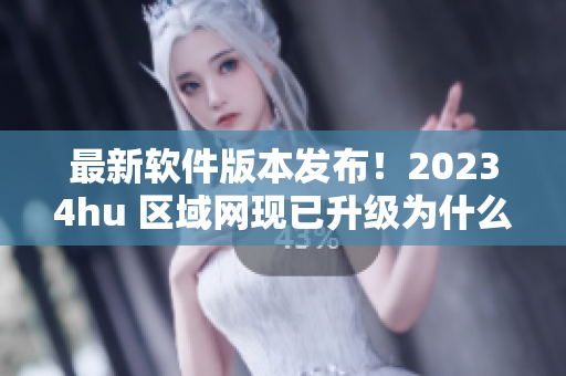 最新软件版本发布！20234hu 区域网现已升级为什么？