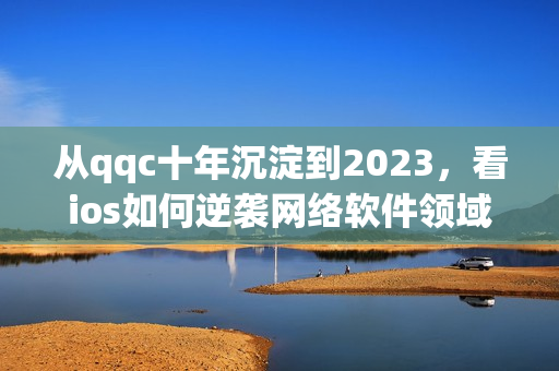 从qqc十年沉淀到2023，看ios如何逆袭网络软件领域