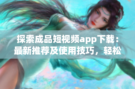 探索成品短视频app下载：最新推荐及使用技巧，轻松享受短视频创作的乐趣