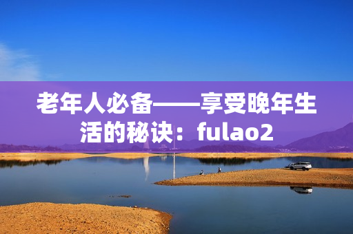 老年人必备——享受晚年生活的秘诀：fulao2