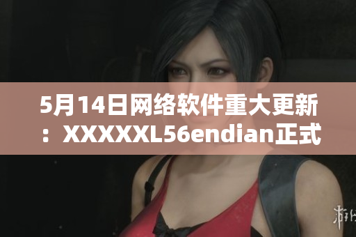 5月14日网络软件重大更新：XXXXXL56endian正式上线！