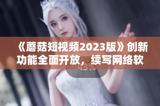 《蘑菇短视频2023版》创新功能全面开放，续写网络软件辉煌篇章！