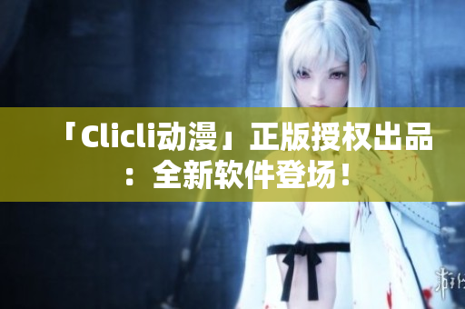 「Clicli动漫」正版授权出品：全新软件登场！