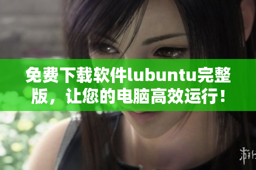 免费下载软件lubuntu完整版，让您的电脑高效运行！