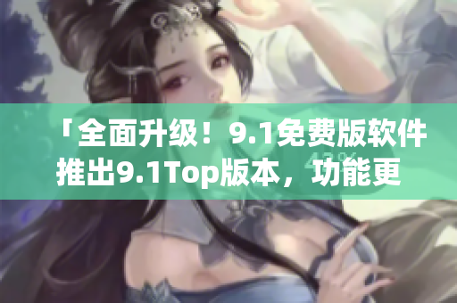 「全面升级！9.1免费版软件推出9.1Top版本，功能更强大！」