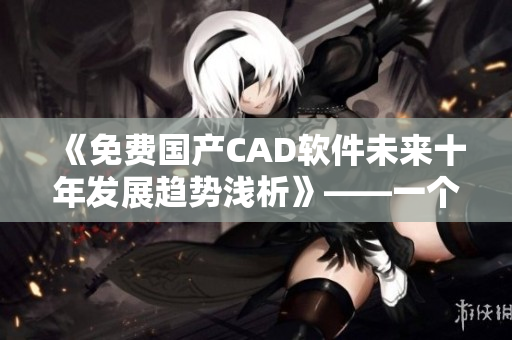 《免费国产CAD软件未来十年发展趋势浅析》——一个编辑的探讨