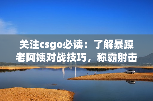 关注csgo必读：了解暴躁老阿姨对战技巧，称霸射击场