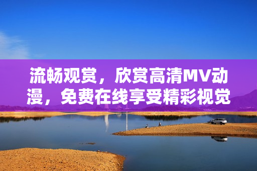 流畅观赏，欣赏高清MV动漫，免费在线享受精彩视觉盛宴！