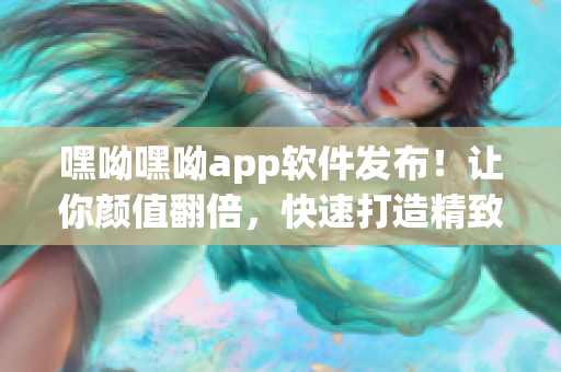 嘿呦嘿呦app软件发布！让你颜值翻倍，快速打造精致颜值！赶紧下载体验吧