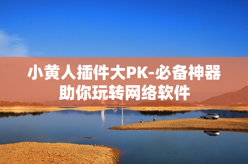 小黄人插件大PK-必备神器助你玩转网络软件