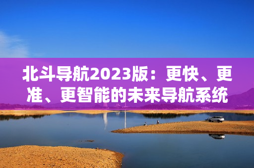 北斗导航2023版：更快、更准、更智能的未来导航系统