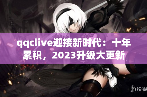 qqclive迎接新时代：十年累积，2023升级大更新