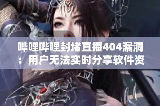 哔哩哔哩封堵直播404漏洞：用户无法实时分享软件资源