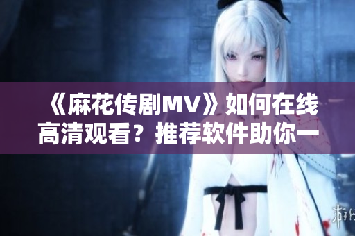 《麻花传剧MV》如何在线高清观看？推荐软件助你一键享受！