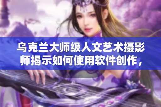 乌克兰大师级人文艺术摄影师揭示如何使用软件创作，他是谁？