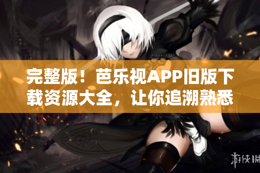 完整版！芭乐视APP旧版下载资源大全，让你追溯熟悉的经典体验。