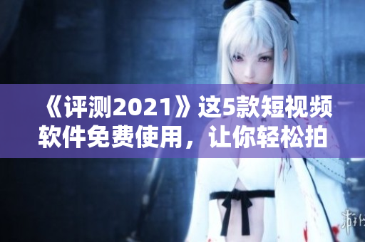 《评测2021》这5款短视频软件免费使用，让你轻松拍出高质量短视频！