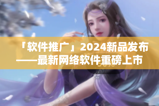 「软件推广」2024新品发布——最新网络软件重磅上市！