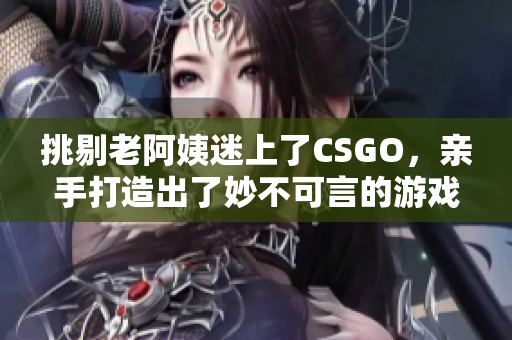 挑剔老阿姨迷上了CSGO，亲手打造出了妙不可言的游戏技巧！