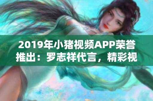 2019年小猪视频APP荣誉推出：罗志祥代言，精彩视频，尽在其中!