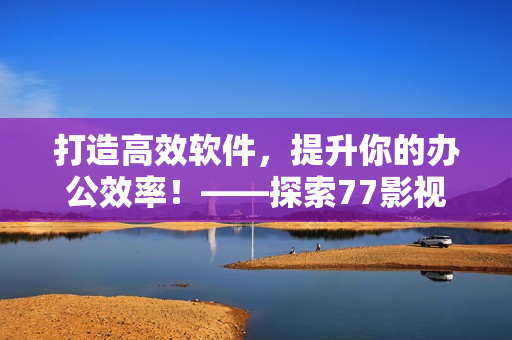 打造高效软件，提升你的办公效率！——探索77影视给你的全新编辑建议