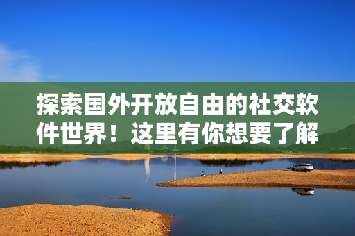 探索国外开放自由的社交软件世界！这里有你想要了解的所有有趣亮点