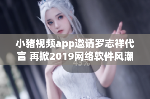 小猪视频app邀请罗志祥代言 再掀2019网络软件风潮