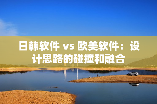 日韩软件 vs 欧美软件：设计思路的碰撞和融合