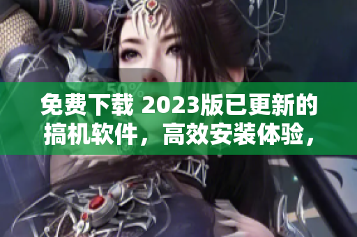 免费下载 2023版已更新的搞机软件，高效安装体验，畅享软件新纪元