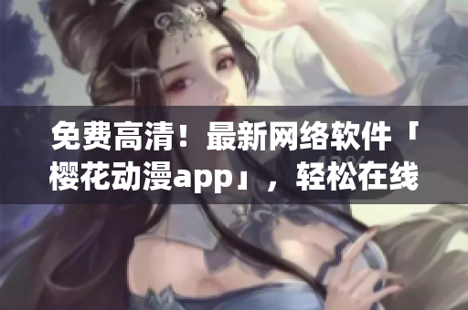 免费高清！最新网络软件「樱花动漫app」，轻松在线观看新番剧！