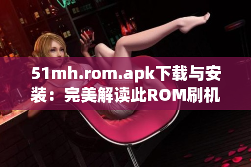 51mh.rom.apk下载与安装：完美解读此ROM刷机工具