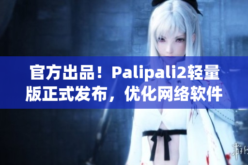 官方出品！Palipali2轻量版正式发布，优化网络软件使用！