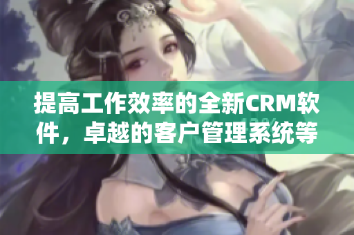 提高工作效率的全新CRM软件，卓越的客户管理系统等你来体验！