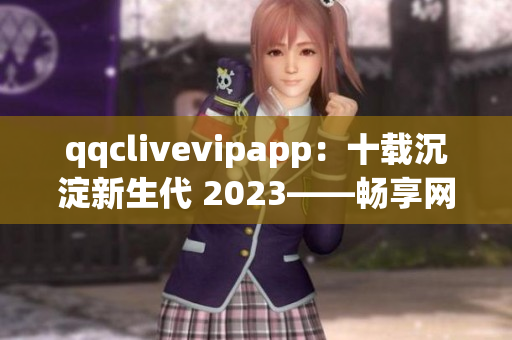 qqclivevipapp：十载沉淀新生代 2023——畅享网络直播新时代