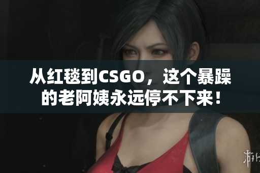 从红毯到CSGO，这个暴躁的老阿姨永远停不下来！