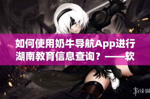 如何使用奶牛导航App进行湖南教育信息查询？——软件操作详解