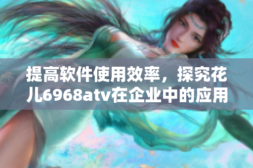 提高软件使用效率，探究花儿6968atv在企业中的应用价值