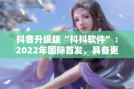 抖音升级版“抖抖软件”：2022年国际首发，具备更多创意和动态效果