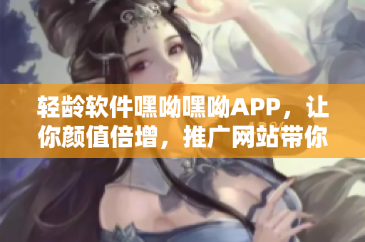 轻龄软件嘿呦嘿呦APP，让你颜值倍增，推广网站带你探寻神奇秘籍