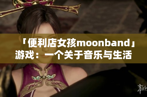 「便利店女孩moonband」游戏：一个关于音乐与生活的成长故事