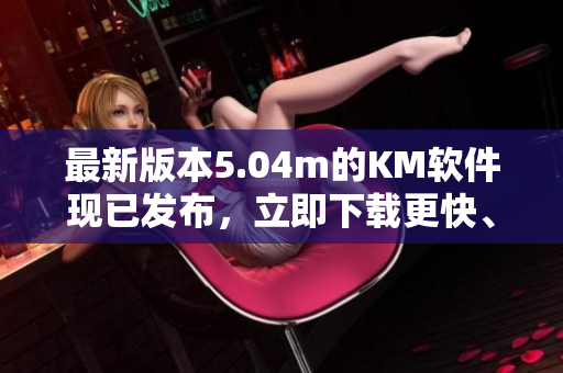 最新版本5.04m的KM软件现已发布，立即下载更快、更稳定的网络软件