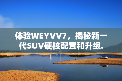 体验WEYVV7，揭秘新一代SUV硬核配置和升级.