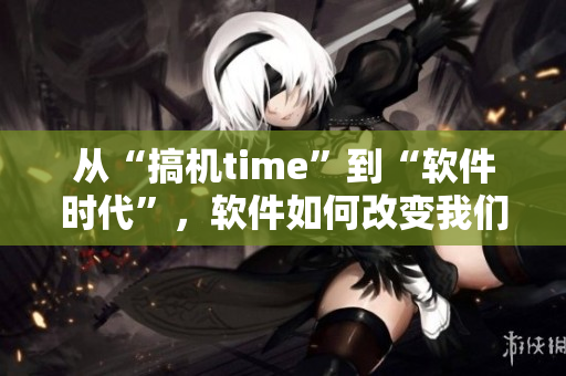 从“搞机time”到“软件时代”，软件如何改变我们的生活？