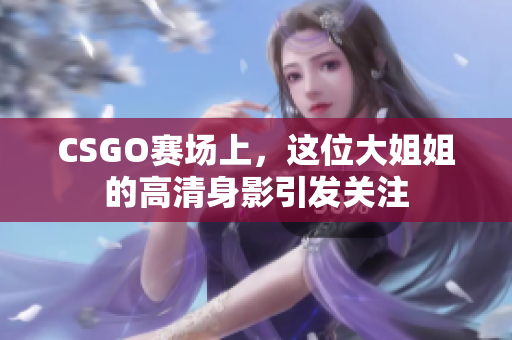 CSGO赛场上，这位大姐姐的高清身影引发关注