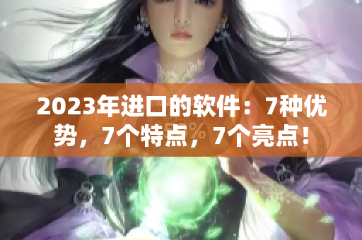 2023年进口的软件：7种优势，7个特点，7个亮点！