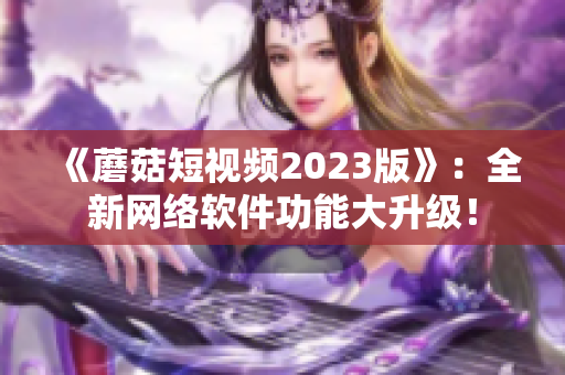 《蘑菇短视频2023版》：全新网络软件功能大升级！