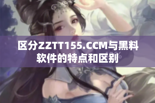 区分ZZTT155.CCM与黑料软件的特点和区别