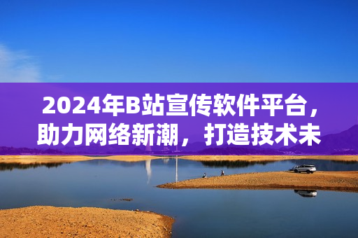 2024年B站宣传软件平台，助力网络新潮，打造技术未来