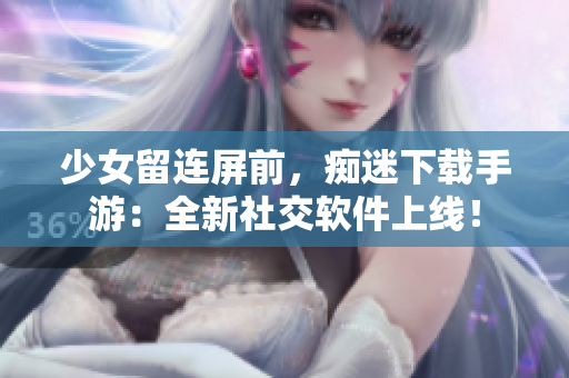 少女留连屏前，痴迷下载手游：全新社交软件上线！